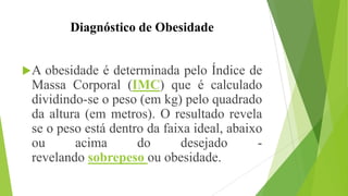 Diagnóstico de Obesidade
A obesidade é determinada pelo Índice de
Massa Corporal (IMC) que é calculado
dividindo-se o peso (em kg) pelo quadrado
da altura (em metros). O resultado revela
se o peso está dentro da faixa ideal, abaixo
ou acima do desejado -
revelando sobrepeso ou obesidade.
 