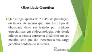 Obesidade Genética
Que atinge apenas de 2 a 4% da população,
ou talvez até menos que isso. Este tipo de
obesidade deve ser tratado por médicos
especialistas em endocrinologia, pois desde
criança a pessoa apresenta distúrbios no seu
metabolismo que são inerentes à sua carga
genética herdada de seus pais.
Por:
Dr. José Rui Bianchi
 
