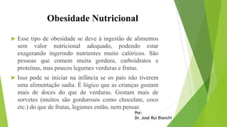 Obesidade Nutricional
 Esse tipo de obesidade se deve à ingestão de alimentos
sem valor nutricional adequado, podendo estar
exagerando ingerindo nutrientes muito calóricos. São
pessoas que comem muita gordura, carboidratos e
proteínas, mas poucos legumes verduras e frutas.
 Isso pode se iniciar na infância se os pais não tiverem
uma alimentação sadia. É lógico que as crianças gostam
mais de doces do que de verduras. Gostam mais de
sorvetes (muitos são gordurosos como chocolate, coco
etc.) do que de frutas, legumes então, nem pensar.
Por:
Dr. José Rui Bianchi
 