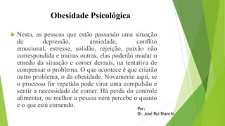 Obesidade Psicológica
 Nesta, as pessoas que estão passando uma situação
de depressão, ansiedade, conflito
emocional, estresse, solidão, rejeição, paixão não
correspondida e muitas outras, elas poderão mudar o
enredo da situação e comer demais, na tentativa de
compensar o problema. O que acontece é que criarão
outro problema, o da obesidade. Novamente aqui, se
o processo for repetido pode virar uma compulsão e
sentir a necessidade de comer. Há perda do controle
alimentar, ou melhor a pessoa nem percebe o quanto
e o que está comendo. Por:
Dr. José Rui Bianchi
 