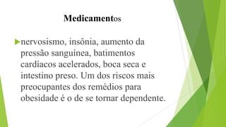 Medicamentos
nervosismo, insônia, aumento da
pressão sanguínea, batimentos
cardíacos acelerados, boca seca e
intestino preso. Um dos riscos mais
preocupantes dos remédios para
obesidade é o de se tornar dependente.
 