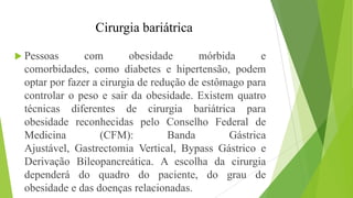 Cirurgia bariátrica
 Pessoas com obesidade mórbida e
comorbidades, como diabetes e hipertensão, podem
optar por fazer a cirurgia de redução de estômago para
controlar o peso e sair da obesidade. Existem quatro
técnicas diferentes de cirurgia bariátrica para
obesidade reconhecidas pelo Conselho Federal de
Medicina (CFM): Banda Gástrica
Ajustável, Gastrectomia Vertical, Bypass Gástrico e
Derivação Bileopancreática. A escolha da cirurgia
dependerá do quadro do paciente, do grau de
obesidade e das doenças relacionadas.
 