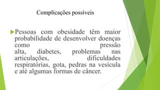 Complicações possíveis
Pessoas com obesidade têm maior
probabilidade de desenvolver doenças
como pressão
alta, diabetes, problemas nas
articulações, dificuldades
respiratórias, gota, pedras na vesícula
e até algumas formas de câncer.
 
