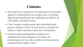 Cuidados
 Não deposite as esperanças do tratamento da obesidade
apenas no medicamento ou cirurgia, pois o resultado
depende principalmente das mudanças nos hábitos de
vida (dieta e atividade física)
 Com o tempo o medicamento para obesidade pode
passar a perder o efeito. Se isso ocorrer, consulte seu
médico e nunca aumente a dose por conta própria
 Existem muitas propagandas irregulares de
medicamentos para emagrecer nos meios de
comunicação, por isso não acredite em promessas de
emagrecimento rápido e fácil
 