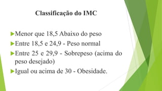 Classificação do IMC
Menor que 18,5 Abaixo do peso
Entre 18,5 e 24,9 - Peso normal
Entre 25 e 29,9 - Sobrepeso (acima do
peso desejado)
Igual ou acima de 30 - Obesidade.
 