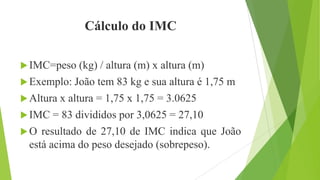 Cálculo do IMC
IMC=peso (kg) / altura (m) x altura (m)
Exemplo: João tem 83 kg e sua altura é 1,75 m
Altura x altura = 1,75 x 1,75 = 3.0625
IMC = 83 divididos por 3,0625 = 27,10
O resultado de 27,10 de IMC indica que João
está acima do peso desejado (sobrepeso).
 