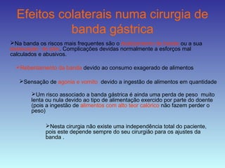 Efeitos colaterais numa cirurgia de
banda gástrica
Na banda os riscos mais frequentes são o deslizamento da banda ou a sua
deslocação do sitio. Complicações devidas normalmente a esforços mal
calculados e abusivos.
Rebentamento da banda devido ao consumo exagerado de alimentos
Sensação de agonia e vomito devido a ingestão de alimentos em quantidade
Um risco associado a banda gástrica é ainda uma perda de peso muito
lenta ou nula devido ao tipo de alimentação exercido por parte do doente
(pois a ingestão de alimentos com alto teor calórico não fazem perder o
peso)
Nesta cirurgia não existe uma independência total do paciente,
pois este depende sempre do seu cirurgião para os ajustes da
banda .
 