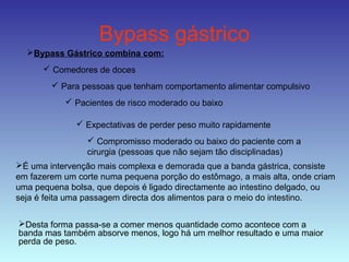 Bypass gástrico
Bypass Gástrico combina com:
 Comedores de doces
 Para pessoas que tenham comportamento alimentar compulsivo
 Pacientes de risco moderado ou baixo
 Expectativas de perder peso muito rapidamente
 Compromisso moderado ou baixo do paciente com a
cirurgia (pessoas que não sejam tão disciplinadas)
É uma intervenção mais complexa e demorada que a banda gástrica, consiste
em fazerem um corte numa pequena porção do estômago, a mais alta, onde criam
uma pequena bolsa, que depois é ligado directamente ao intestino delgado, ou
seja é feita uma passagem directa dos alimentos para o meio do intestino.
Desta forma passa-se a comer menos quantidade como acontece com a
banda mas também absorve menos, logo há um melhor resultado e uma maior
perda de peso.
 