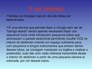 A via utilizada
Ambas as cirurgias hoje em dia são feitas por
laparoscopia
É uma técnica que permite fazer a cirurgia sem ser de
"barriga aberta" sendo apenas necessário fazer uns
pequenos furos onde introduzem pequenos tubos que
atravessam a parede abdominal permitindo insuflar CO2 no
interior do abdómen criando um espaço suficiente para,
com pequenos e longos instrumentos que entram dentro
desses tubos, se consigam manipular os órgãos e realizar o
pretendido, tudo isto com visão indirecta transmitida desde
o interior do abdómen a partir de uma pequena câmara aí
colocada, por um desses tubos.
 