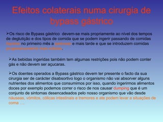 Efeitos colaterais numa cirurgia de
bypass gástrico
Os risco de Bypass gástrico devem-se mais propriamente ao nível dos tempos
de deglutição e dos tipos de comida que se podem ingerir passando de comidas
líquidas no primeiro mês a pastosas e mais tarde e que se introduzem comidas
progressivamente mais sólidas.
As bebidas ingeridas também tem algumas restrições pois não podem conter
gás e não devem ser açucaras.
Os doentes operados a Bypass gástrico devem ter presente o facto da sua
cirurgia ser de carácter disabsortivo logo o organismo não vai absorver alguns
nutrientes dos alimentos que consumimos por isso, quando ingerirmos alimentos
doces por exemplo podemos correr o risco de nos causar dumping que é um
conjunto de sintomas desencadeados pelo nosso organismo que vão desde
náuseas, vómitos, cólicas intestinais e tremores e ate podem levar a situações de
coma ….
 