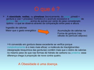 O que é ?
 A obesidade, nediez, ou pimelose (tecnicamente, do grego pimelē =
gordura e ose = processo mórbido) é o acúmulo excessivo e patológico de
gordura no organismo, acima de quinze por cento do peso considerado
óptimo - o que se observa através da comparação entre peso e altura.
Ingestão de calorias
Maior que o gasto energético
A conversão em gordura desse excedente se verifica porque
metabolicamente é o meio mais eficaz: a molécula de triacilglicerídeo
(designação bioquímica das gorduras) contêm mais que o dobro de calorias
no mesmo peso do que nas formas de hidrato de carbono ou proteína: essa
diferença chega à proporção de nove contra quatro.
A Obesidade é uma doença.
Acumulação de calorias na
Forma de gordura (nas
células do panículo adiposo)
 