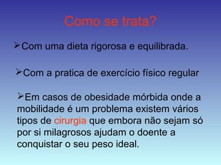 Como se trata?
Com uma dieta rigorosa e equilibrada.
Com a pratica de exercício físico regular
Em casos de obesidade mórbida onde a
mobilidade é um problema existem vários
tipos de cirurgia que embora não sejam só
por si milagrosos ajudam o doente a
conquistar o seu peso ideal.
 