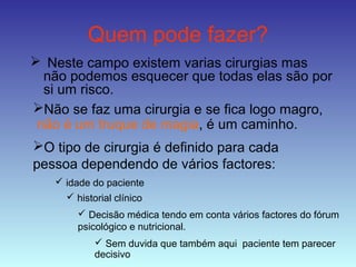 Quem pode fazer?
 Neste campo existem varias cirurgias mas
não podemos esquecer que todas elas são por
si um risco.
Não se faz uma cirurgia e se fica logo magro,
não é um truque de magia, é um caminho.
O tipo de cirurgia é definido para cada
pessoa dependendo de vários factores:
 idade do paciente
 historial clínico
 Decisão médica tendo em conta vários factores do fórum
psicológico e nutricional.
 Sem duvida que também aqui paciente tem parecer
decisivo
 