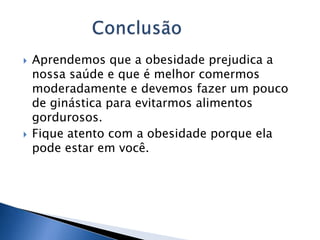 Aprendemos que a obesidade prejudica a nossa saúde e que é melhor comermos moderadamente e devemos fazer um pouco de ginástica para evitarmos alimentos gordurosos.Fique atento com a obesidade porque ela pode estar em você.             Conclusão