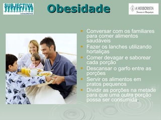 Obesidade Conversar com os familiares para comer alimentos saudáveis Fazer os lanches utilizando hortaliças Comer devagar e saborear cada porção Descansar o garfo entre as porções Servir os alimentos em pratos pequenos Dividir as porções na metade para que uma outra porção possa ser consumida . 
