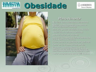 Obesidade Plano Alimentar  Não fazer dieta mudar hábitos alimentares; Reduzir doces e aumentar o consumo de pães, arroz,macarrão,batata; Diminuir a gordura de adição e constituição Reduzir álcool e alimentos calóricos; Substituir açúcar por adoçante; Aumentar o consumo de fibras presentes nas frutas, legumes e verduras; Trocar conceito de quantidade por qualidade; Tomar de 6 a 8 copos de água por dia; Fracionar as refeições fazendo de 5 a 6 refeições ao dia café da manhã, lanche da manhã,almoço,lanche da tarde,jantar e ceia;  Aceitar emagrecimento de 5 a 15% do peso.   