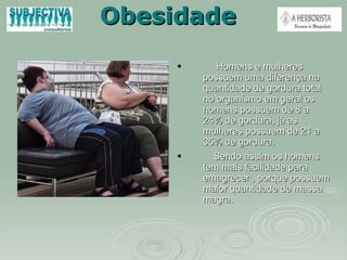 Obesidade Homens e mulheres possuem uma diferença na quantidade de gordura total no organismo em geral os homens possuem de 8 a 24% de gordura, já as mulheres possuem de 21 a 35% de gordura.  Sendo assim os homens tem mais facilidade para emagrecer , porque possuem maior quantidade de massa magra.  