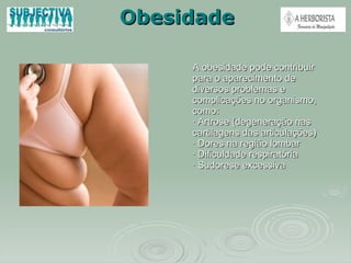 Obesidade A obesidade pode contribuir para o aparecimento de diversos problemas e complicações no organismo, como: · Artrose (degeneração nas cartilagens das articulações) · Dores na região lombar · Dificuldade respiratória · Sudorese excessiva 