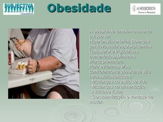 Obesidade A obesidade também aumenta o risco de: Hipertensão arterial, Doenças cardiovasculares,Dislipidemias (colesterol e triglicérides aumentados),Diabetes Morte prematura. Para evitarmos e/ou controlarmos a obesidade são necessárias atitudes:  · Mudanças no estilo de vida · Mudanças na alimentação · Atividade física · Conscientização e vontade de mudar. 