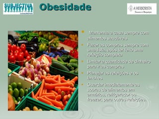 Obesidade Mantenha a casa sempre com alimentos saudáveis Fazer as compras sempre com uma lista, após ter feito uma refeição completa Limitar a quantidade de dinheiro para ir as compras Planejar as refeições e os lanches Guardar imediatamente as sobras de alimentos em armários, refrigerador ou freezer, para outras refeições. 