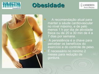 Obesidade A recomendação atual para manter a sáude cardiovascular no nível máximo, e de pelo menos 1 h por dia de atividade física ou de 20 a 30 min de 4 a 7 dias por semana. A persistência é a chave para perceber os benefícios do exercício e do controle de peso. É necessário no minímo 2 meses para redução de gordura.  