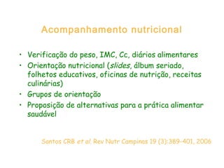 Acompanhamento nutricional
• Verificação do peso, IMC, Cc, diários alimentares
• Orientação nutricional (slides, álbum seriado,
folhetos educativos, oficinas de nutrição, receitas
culinárias)
• Grupos de orientação
• Proposição de alternativas para a prática alimentar
saudável
Santos CRB et al. Rev Nutr Campinas 19 (3):389-401, 2006
 