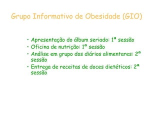 • Apresentação do álbum seriado: 1ª sessão
• Oficina de nutrição: 1ª sessão
• Análise em grupo dos diários alimentares: 2ª
sessão
• Entrega de receitas de doces dietéticos: 2ª
sessão
Grupo Informativo de Obesidade (GIO)
 
