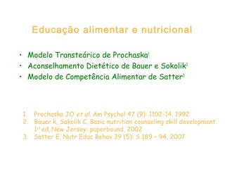 Educação alimentar e nutricional
• Modelo Transteórico de Prochaska1
• Aconselhamento Dietético de Bauer e Sokolik2
• Modelo de Competência Alimentar de Satter3
1. Prochaska JO et al. Am Psychol 47 (9): 1102-14, 1992
2. Bauer k, Sokolik C. Basic nutrition counseling skill development.
1st
ed, New Jersey: paperbound, 2002
3. Satter E. Nutr Educ Behav 39 (5): S 189 – 94, 2007
 