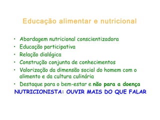 Educação alimentar e nutricional
• Abordagem nutricional conscientizadora
• Educação participativa
• Relação dialógica
• Construção conjunta de conhecimentos
• Valorização da dimensão social do homem com o
alimento e da cultura culinária
• Destaque para o bem-estar e não para a doença
NUTRICIONISTA: OUVIR MAIS DO QUE FALAR
 