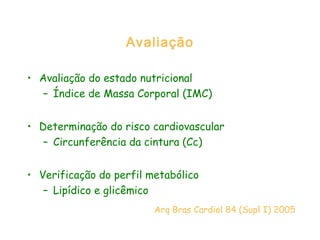 Avaliação
• Avaliação do estado nutricional
– Índice de Massa Corporal (IMC)
• Determinação do risco cardiovascular
– Circunferência da cintura (Cc)
• Verificação do perfil metabólico
– Lipídico e glicêmico
Arq Bras Cardiol 84 (Supl I) 2005
 