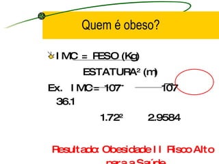 IMC  =  PESO (Kg) ESTATURA 2  (m) Ex.  IMC =  107  107  36.1 1.72 2  2.9584   Resultado: Obesidade II Risco Alto para a Saúde. Quem é obeso? 