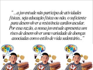 ”  ...a juventude não participa de atividades físicas, seja educação física ou não, o suficiente para desenvolver a resistência cardiovascular. Por essa razão, a nossa juventude apresenta um risco de desenvolver uma variedade de doenças associadas com o estilo de vida sedentário...” 