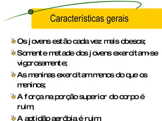 Características gerais Os jovens estão cada vez mais obesos; Somente metade dos jovens exercitam-se vigorosamente; As meninas exercitam menos do que os meninos; A força na porção superior do corpo é ruim; A aptidão aeróbia é ruim; Muitos apresentam fatores de risco para doenças; 