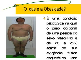 O  que é a Obesidade? É uma condição patológica na qual o peso corporal de uma pessoa do sexo masculino é de 20 a 25% acima de sua exigência física esquelética. Para o sexo feminino esses valores são de 30 a 35%. 