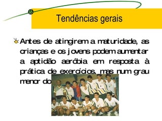 Tendências gerais Antes de atingirem a maturidade, as crianças e os jovens podem aumentar a aptidão aeróbia em resposta à prática de exercícios, mas num grau menor do que os adultos. 