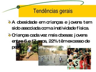 Tendências gerais A obesidade em crianças e jovens tem sido associada com a inatividade física. Crianças cada vez mais obesas: jovens entre 6 e 17 anos, 22% têm excesso de peso. 