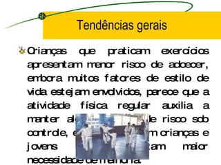 Tendências gerais Crianças que praticam exercícios apresentam menor risco de adoecer, embora muitos fatores de estilo de vida estejam envolvidos, parece que a atividade física regular auxilia a manter alguns fatores de risco sob controle, especialmente em crianças e jovens que apresentam maior necessidade de melhoria. 