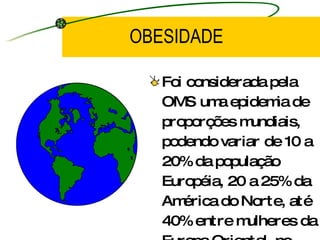 OBESIDADE Foi considerada pela OMS uma epidemia de proporções mundiais, podendo variar de 10 a 20% da população Européia, 20 a 25% da América do Norte, até 40% entre mulheres da Europa Oriental, no Brasil a população Obesa já é de  10% do total. 