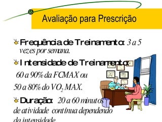 Avaliação para Prescrição Frequência de Treinamento:  3 a 5 vezes por semana. Intensidade de Treinamento: 60 a 90% da FCMAX ou  50 a 80% do VO 2  MAX.   Duração:  20 a 60 minutos de atividade  contínua dependendo  da intensidade. 
