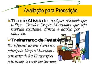 Avaliação para Prescrição Tipo de Atividade :  qualquer  atividade que utilize  Grandes Grupos Musculares que seja mantida constante, rítmica e aeróbia por  natureza. Treinamento de Resistência :  8 a 10 exercícios envolvendo os  principais  Grupos Musculares  com séries de 8 a 12 repetições  pelo menos  2 vezes por Semana. 