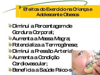 Diminui a Percentagem de Gordura Corporal; Aumenta a Massa Magra;  Potencializa a Termogênese; Diminui a Pressão Arterial; Aumenta a Condição Cardiovascular; Beneficia a Saúde Psico-social. Efeitos do Exercício na Criança e Adolescente Obesos 
