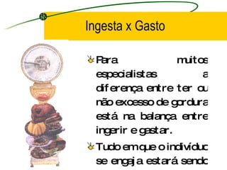 Ingesta x Gasto Para muitos especialistas a diferença entre ter ou não excesso de gordura está na balança entre ingerir e gastar. Tudo em que o indivíduo se engaja estará sendo contabilizado no chamado Gasto Energético Total. 