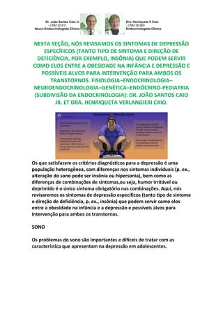 Dr. João Santos Caio Jr
- CRM 20.611
Neuro-Endocrinologista Clínico
Dra. Henriqueta V Caio
- CRM 28.960
Endocrinologista Clínico
NESTA SEÇÃO, NÓS REVISAMOS OS SINTOMAS DE DEPRESSÃO
ESPECÍFICOS (TANTO TIPO DE SINTOMA E DIREÇÃO DE
DEFICIÊNCIA, POR EXEMPLO, INSÔNIA) QUE PODEM SERVIR
COMO ELOS ENTRE A OBESIDADE NA INFÂNCIA E DEPRESSÃO E
POSSÍVEIS ALVOS PARA INTERVENÇÃO PARA AMBOS OS
TRANSTORNOS. FISIOLOGIA–ENDOCRINOLOGIA–
NEUROENDOCRINOLOGIA–GENÉTICA–ENDÓCRINO-PEDIATRIA
(SUBDIVISÃO DA ENDOCRINOLOGIA): DR. JOÃO SANTOS CAIO
JR. ET DRA. HENRIQUETA VERLANGIERI CAIO.
Os que satisfazem os critérios diagnósticos para a depressão é uma
população heterogênea, com diferenças nos sintomas individuais (p. ex.,
alteração do sono pode ser insônia ou hipersonia), bem como as
diferenças de combinações de sintomas,ou seja, humor irritável ou
deprimido é o único sintoma obrigatório nas combinações. Aqui, nós
revisaremos os sintomas de depressão específicos (tanto tipo de sintoma
e direção de deficiência, p. ex., insônia) que podem servir como elos
entre a obesidade na infância e a depressão e possíveis alvos para
intervenção para ambos os transtornos.
SONO
Os problemas do sono são importantes e difíceis de tratar com as
característica que apresentam na depressão em adolescentes.
 