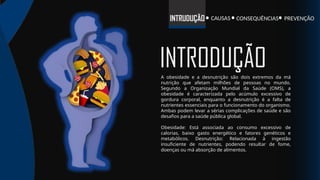 INTRODUÇÃO
A obesidade e a desnutrição são dois extremos da má
nutrição que afetam milhões de pessoas no mundo.
Segundo a Organização Mundial da Saúde (OMS), a
obesidade é caracterizada pelo acúmulo excessivo de
gordura corporal, enquanto a desnutrição é a falta de
nutrientes essenciais para o funcionamento do organismo.
Ambas podem levar a sérias complicações de saúde e são
desafios para a saúde pública global.
Obesidade: Está associada ao consumo excessivo de
calorias, baixo gasto energético e fatores genéticos e
metabólicos. Desnutrição: Relacionada à ingestão
insuficiente de nutrientes, podendo resultar de fome,
doenças ou má absorção de alimentos.
INTRUDUÇÃO PREVENÇÃO
CONSEQUÊNCIAS
CAUSAS
 