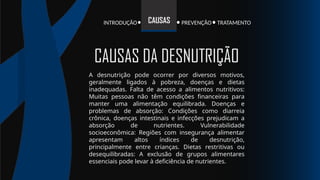INTRODUÇÃO TRATAMENTO
PREVENÇÃO
CAUSAS
A desnutrição pode ocorrer por diversos motivos,
geralmente ligados à pobreza, doenças e dietas
inadequadas. Falta de acesso a alimentos nutritivos:
Muitas pessoas não têm condições financeiras para
manter uma alimentação equilibrada. Doenças e
problemas de absorção: Condições como diarreia
crônica, doenças intestinais e infecções prejudicam a
absorção de nutrientes. Vulnerabilidade
socioeconômica: Regiões com insegurança alimentar
apresentam altos índices de desnutrição,
principalmente entre crianças. Dietas restritivas ou
desequilibradas: A exclusão de grupos alimentares
essenciais pode levar à deficiência de nutrientes.
CAUSAS DA DESNUTRIÇÃO
 