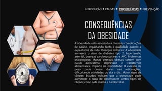 INTRODUÇÃO PREVENÇÃO
CONSEQUÊNCIAS
CAUSAS
A obesidade está associada a diversas complicações
de saúde, impactando tanto a qualidade quanto a
expectativa de vida. Doenças crônicas: A obesidade
aumenta o risco de diabetes tipo 2, hipertensão
arterial, doenças cardiovasculares e AVC. Problemas
psicológicos: Muitas pessoas obesas sofrem com
baixa autoestima, depressão e transtornos
alimentares. Impacto na mobilidade: O excesso de
peso pode causar dores nas articulações,
dificultando atividades do dia a dia. Maior risco de
câncer: Estudos indicam que a obesidade pode
aumentar o risco de desenvolver certos tipos de
câncer, como o de mama e o colorretal.
CONSEQUÊNCIAS
DA OBESIDADE
 