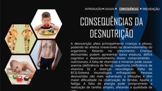 INTRODUÇÃO PREVENÇÃO
CONSEQUÊNCIAS
CAUSAS
A desnutrição afeta principalmente crianças e idosos,
podendo ter efeitos irreversíveis no desenvolvimento do
organismo. Retardo no crescimento: Crianças
desnutridas podem apresentar baixa estatura, déficit
cognitivo e desenvolvimento motor comprometido.
nutricionais: A falta de vitaminas e minerais pode causar
anemia (deficiência de ferro), raquitismo (deficiência de
vitamina D) e doenças neurológicas (falta de
B12).Sistema imunológico enfraquecido: Pessoas
desnutridas são mais vulneráveis a infecções e têm
maior dificuldade na cicatrização de feridas. Apatia e
fadiga: A falta de energia pode comprometer a
realização de tarefas simples, afetando a qualidade de
CONSEQUÊNCIAS DA
DESNUTRIÇÃO
 