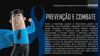 INTRODUÇÃO CONSEQUÊNCIAS PREVENÇÃO
CAUSAS
Tanto a obesidade quanto a desnutrição podem ser
prevenidas com estratégias adequadas de alimentação e
saúde. Educação alimentar: Ensinar hábitos saudáveis
desde a infância é essencial para prevenir doenças
relacionadas à nutrição. Acesso a alimentos saudáveis:
Políticas públicas devem garantir que a população tenha
acesso a alimentos nutritivos e de qualidade. Promoção da
atividade física: Incentivar a prática de exercícios físicos para
reduzir os riscos da obesidade. Monitoramento da saúde:
Realizar exames periódicos para identificar deficiências
nutricionais e tratar problemas precocemente. Combate à
pobreza e insegurança alimentar: Governos e organizações
devem criar programas para garantir que todos tenham
acesso a alimentos suficientes e nutritivos.
PREVENÇÃO E COMBATE
 