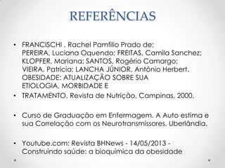 REFERÊNCIAS
• FRANCISCHI , Rachel Pamfilio Prado de;
PEREIRA, Luciana Oquendo; FREITAS, Camila Sanchez;
KLOPFER, Mariana; SANTOS, Rogério Camargo;
VIEIRA, Patrícia; LANCHA JÚNIOR, Antônio Herbert.
OBESIDADE: ATUALIZAÇÃO SOBRE SUA
ETIOLOGIA, MORBIDADE E
• TRATAMENTO. Revista de Nutrição, Campinas, 2000.
• Curso de Graduação em Enfermagem. A Auto estima e
sua Correlação com os Neurotransmissores. Uberlândia.
• Youtube.com: Revista BHNews - 14/05/2013 Construindo saúde: a bioquímica da obesidade

 