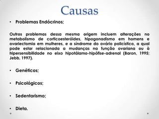 Causas
• Problemas Endócrinos;
Outros problemas dessa mesma origem incluem alterações no
metabolismo de corticoesteróides, hipogonadismo em homens e
ovariectomia em mulheres, e a síndrome do ovário policístico, a qual
pode estar relacionada a mudanças na função ovariana ou à
hipersensibilidade no eixo hipotálamo-hipófise-adrenal (Baron, 1995;
Jebb, 1997).

• Genéticos;
• Psicológicos;
• Sedentarismo;
• Dieta.

 